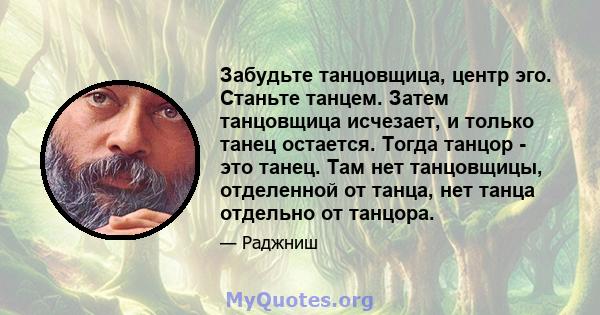 Забудьте танцовщица, центр эго. Станьте танцем. Затем танцовщица исчезает, и только танец остается. Тогда танцор - это танец. Там нет танцовщицы, отделенной от танца, нет танца отдельно от танцора.