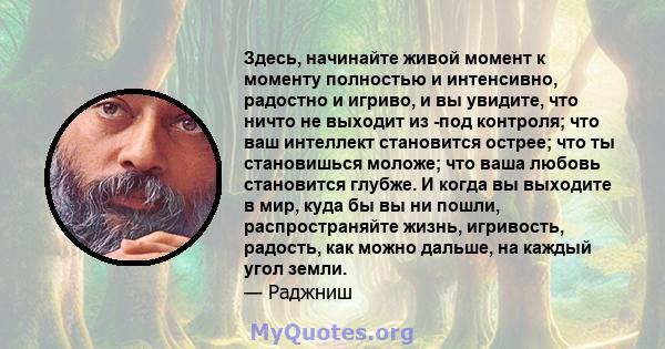 Здесь, начинайте живой момент к моменту полностью и интенсивно, радостно и игриво, и вы увидите, что ничто не выходит из -под контроля; что ваш интеллект становится острее; что ты становишься моложе; что ваша любовь