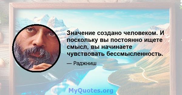 Значение создано человеком. И поскольку вы постоянно ищете смысл, вы начинаете чувствовать бессмысленность.