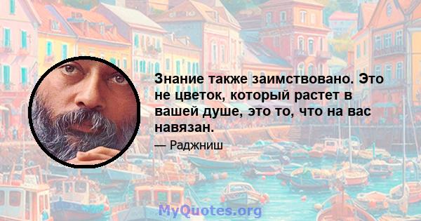 Знание также заимствовано. Это не цветок, который растет в вашей душе, это то, что на вас навязан.