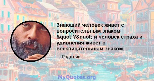 Знающий человек живет с вопросительным знаком "?" и человек страха и удивления живет с восклицательным знаком.