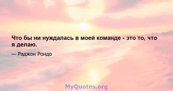 Что бы ни нуждалась в моей команде - это то, что я делаю.