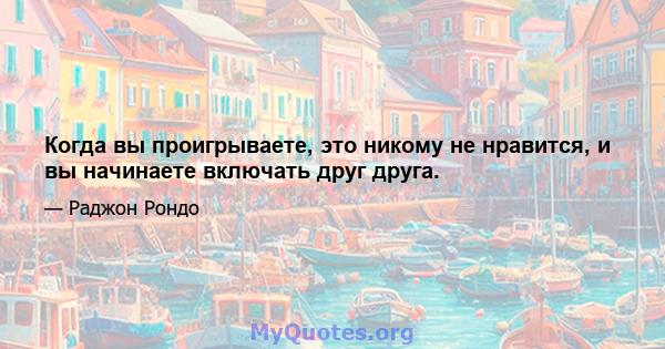 Когда вы проигрываете, это никому не нравится, и вы начинаете включать друг друга.