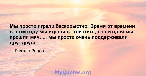 Мы просто играли бескорыстно. Время от времени в этом году мы играли в эгоистике, но сегодня мы прошли мяч. ... мы просто очень поддерживали друг друга.