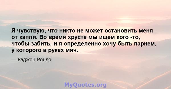 Я чувствую, что никто не может остановить меня от капли. Во время хруста мы ищем кого -то, чтобы забить, и я определенно хочу быть парнем, у которого в руках мяч.