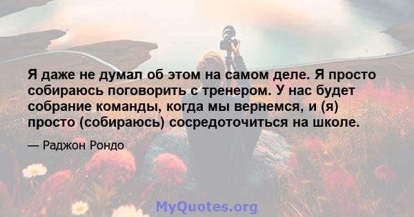 Я даже не думал об этом на самом деле. Я просто собираюсь поговорить с тренером. У нас будет собрание команды, когда мы вернемся, и (я) просто (собираюсь) сосредоточиться на школе.