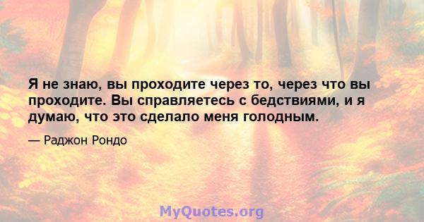 Я не знаю, вы проходите через то, через что вы проходите. Вы справляетесь с бедствиями, и я думаю, что это сделало меня голодным.