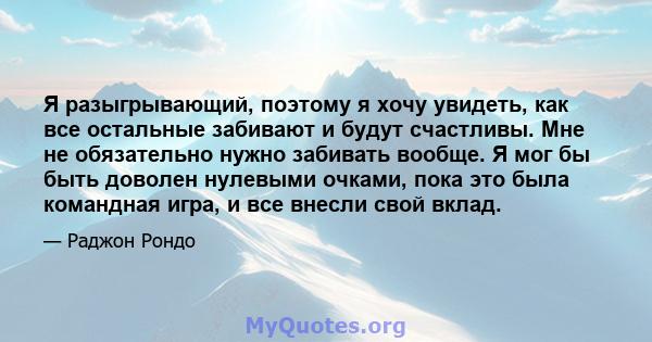 Я разыгрывающий, поэтому я хочу увидеть, как все остальные забивают и будут счастливы. Мне не обязательно нужно забивать вообще. Я мог бы быть доволен нулевыми очками, пока это была командная игра, и все внесли свой