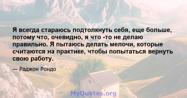 Я всегда стараюсь подтолкнуть себя, еще больше, потому что, очевидно, я что -то не делаю правильно. Я пытаюсь делать мелочи, которые считаются на практике, чтобы попытаться вернуть свою работу.