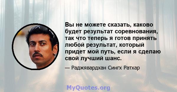 Вы не можете сказать, каково будет результат соревнования, так что теперь я готов принять любой результат, который придет мой путь, если я сделаю свой лучший шанс.