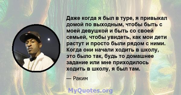 Даже когда я был в туре, я привыкал домой по выходным, чтобы быть с моей девушкой и быть со своей семьей, чтобы увидеть, как мои дети растут и просто были рядом с ними. Когда они начали ходить в школу, это было так,