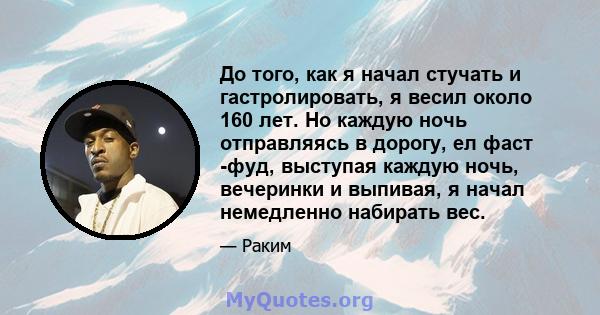 До того, как я начал стучать и гастролировать, я весил около 160 лет. Но каждую ночь отправляясь в дорогу, ел фаст -фуд, выступая каждую ночь, вечеринки и выпивая, я начал немедленно набирать вес.