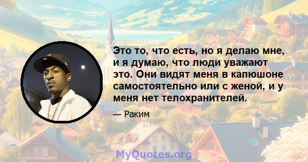 Это то, что есть, но я делаю мне, и я думаю, что люди уважают это. Они видят меня в капюшоне самостоятельно или с женой, и у меня нет телохранителей.