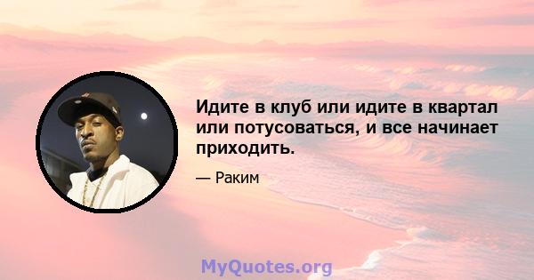 Идите в клуб или идите в квартал или потусоваться, и все начинает приходить.