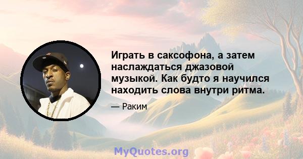 Играть в саксофона, а затем наслаждаться джазовой музыкой. Как будто я научился находить слова внутри ритма.