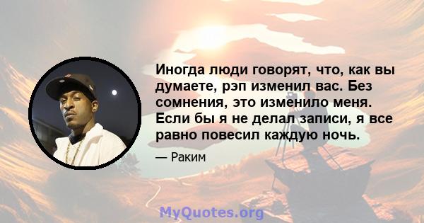 Иногда люди говорят, что, как вы думаете, рэп изменил вас. Без сомнения, это изменило меня. Если бы я не делал записи, я все равно повесил каждую ночь.