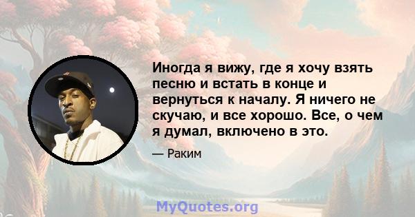 Иногда я вижу, где я хочу взять песню и встать в конце и вернуться к началу. Я ничего не скучаю, и все хорошо. Все, о чем я думал, включено в это.