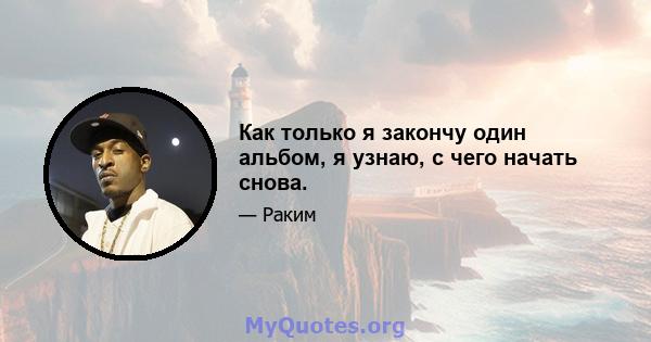 Как только я закончу один альбом, я узнаю, с чего начать снова.