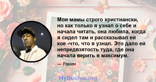 Мои мамы строго христиански, но как только я узнал о себе и начала читать, она любила, когда я сидел там и рассказывал ей кое -что, что я узнал. Это дало ей непредвзятость туда, где она начала верить в максимум.