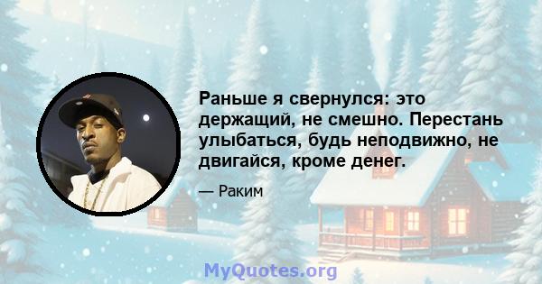 Раньше я свернулся: это держащий, не смешно. Перестань улыбаться, будь неподвижно, не двигайся, кроме денег.