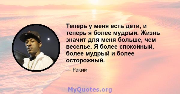 Теперь у меня есть дети, и теперь я более мудрый. Жизнь значит для меня больше, чем веселье. Я более спокойный, более мудрый и более осторожный.