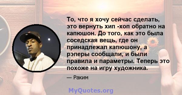 То, что я хочу сейчас сделать, это вернуть хип -хоп обратно на капюшон. До того, как это была соседская вещь, где он принадлежал капюшону, а рэперы сообщали, и были правила и параметры. Теперь это похоже на игру