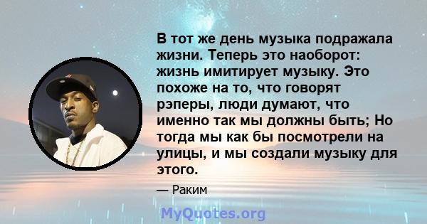 В тот же день музыка подражала жизни. Теперь это наоборот: жизнь имитирует музыку. Это похоже на то, что говорят рэперы, люди думают, что именно так мы должны быть; Но тогда мы как бы посмотрели на улицы, и мы создали