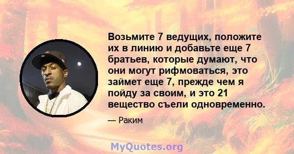 Возьмите 7 ведущих, положите их в линию и добавьте еще 7 братьев, которые думают, что они могут рифмоваться, это займет еще 7, прежде чем я пойду за своим, и это 21 вещество съели одновременно.