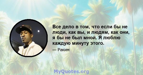 Все дело в том, что если бы не люди, как вы, и людям, как они, я бы не был мной. Я люблю каждую минуту этого.