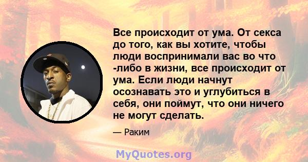 Все происходит от ума. От секса до того, как вы хотите, чтобы люди воспринимали вас во что -либо в жизни, все происходит от ума. Если люди начнут осознавать это и углубиться в себя, они поймут, что они ничего не могут