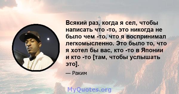 Всякий раз, когда я сел, чтобы написать что -то, это никогда не было чем -то, что я воспринимал легкомысленно. Это было то, что я хотел бы вас, кто -то в Японии и кто -то [там, чтобы услышать это].