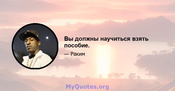 Вы должны научиться взять пособие.