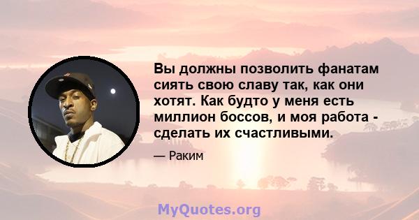 Вы должны позволить фанатам сиять свою славу так, как они хотят. Как будто у меня есть миллион боссов, и моя работа - сделать их счастливыми.