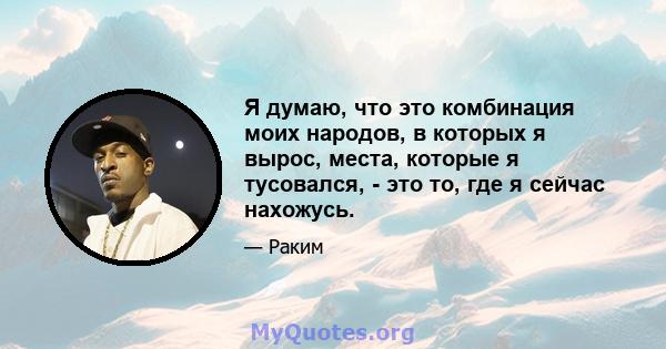 Я думаю, что это комбинация моих народов, в которых я вырос, места, которые я тусовался, - это то, где я сейчас нахожусь.