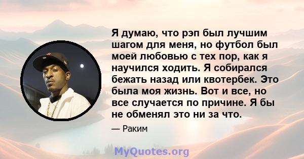 Я думаю, что рэп был лучшим шагом для меня, но футбол был моей любовью с тех пор, как я научился ходить. Я собирался бежать назад или квотербек. Это была моя жизнь. Вот и все, но все случается по причине. Я бы не