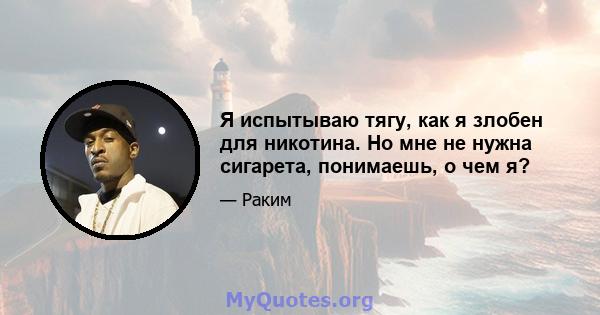 Я испытываю тягу, как я злобен для никотина. Но мне не нужна сигарета, понимаешь, о чем я?