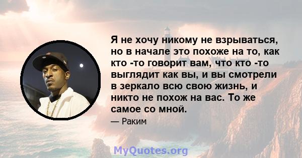 Я не хочу никому не взрываться, но в начале это похоже на то, как кто -то говорит вам, что кто -то выглядит как вы, и вы смотрели в зеркало всю свою жизнь, и никто не похож на вас. То же самое со мной.