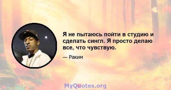 Я не пытаюсь пойти в студию и сделать сингл. Я просто делаю все, что чувствую.