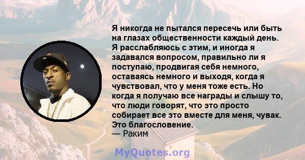 Я никогда не пытался пересечь или быть на глазах общественности каждый день. Я расслабляюсь с этим, и иногда я задавался вопросом, правильно ли я поступаю, продвигая себя немного, оставаясь немного и выходя, когда я