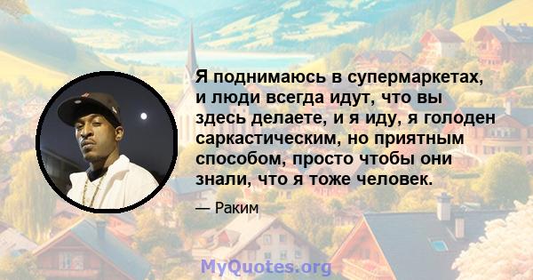 Я поднимаюсь в супермаркетах, и люди всегда идут, что вы здесь делаете, и я иду, я голоден саркастическим, но приятным способом, просто чтобы они знали, что я тоже человек.