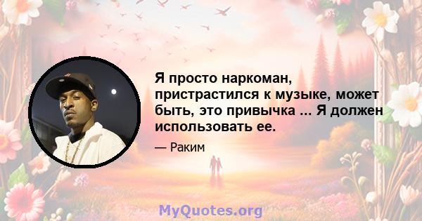 Я просто наркоман, пристрастился к музыке, может быть, это привычка ... Я должен использовать ее.