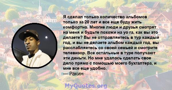 Я сделал только количество альбомов только за 20 лет и все еще буду жить комфортно. Многие люди и друзья смотрят на меня и будьте похожи на yo ra, как вы это делаете? Вы не отправляетесь в тур каждый год, и вы не