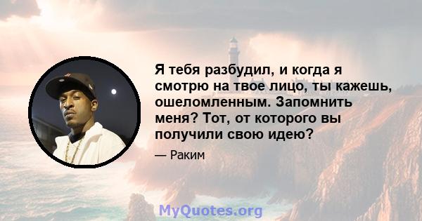 Я тебя разбудил, и когда я смотрю на твое лицо, ты кажешь, ошеломленным. Запомнить меня? Тот, от которого вы получили свою идею?