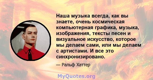 Наша музыка всегда, как вы знаете, очень космическая компьютерная графика, музыка, изображения, тексты песен и визуальное искусство, которое мы делаем сами, или мы делаем с артистами. И все это синхронизировано.