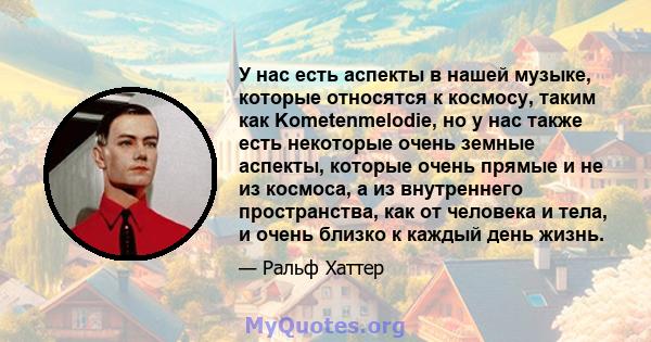 У нас есть аспекты в нашей музыке, которые относятся к космосу, таким как Kometenmelodie, но у нас также есть некоторые очень земные аспекты, которые очень прямые и не из космоса, а из внутреннего пространства, как от