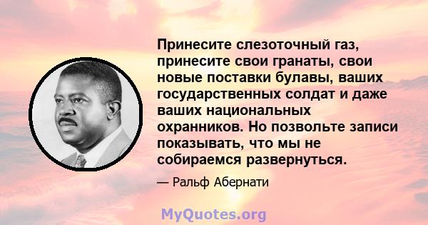 Принесите слезоточный газ, принесите свои гранаты, свои новые поставки булавы, ваших государственных солдат и даже ваших национальных охранников. Но позвольте записи показывать, что мы не собираемся развернуться.