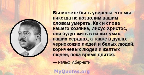 Вы можете быть уверены, что мы никогда не позволим вашим словам умереть. Как и слова нашего хозяина, Иисус Христос, они будут жить в наших умах, наших сердцах, а также в душах чернокожих людей и белых людей, коричневых