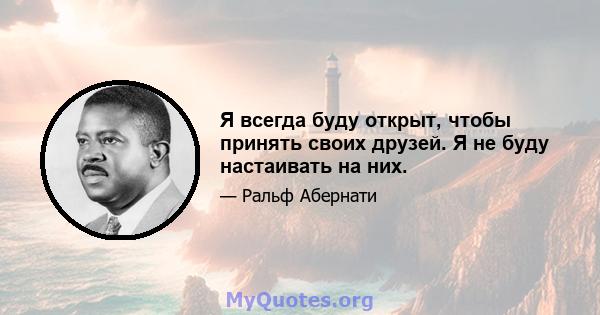 Я всегда буду открыт, чтобы принять своих друзей. Я не буду настаивать на них.