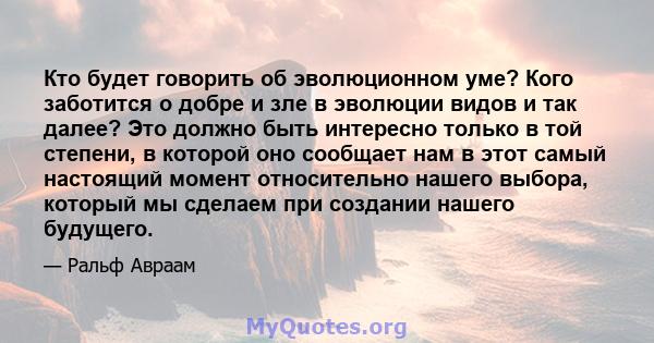 Кто будет говорить об эволюционном уме? Кого заботится о добре и зле в эволюции видов и так далее? Это должно быть интересно только в той степени, в которой оно сообщает нам в этот самый настоящий момент относительно