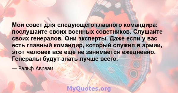 Мой совет для следующего главного командира: послушайте своих военных советников. Слушайте своих генералов. Они эксперты. Даже если у вас есть главный командир, который служил в армии, этот человек все еще не занимается 